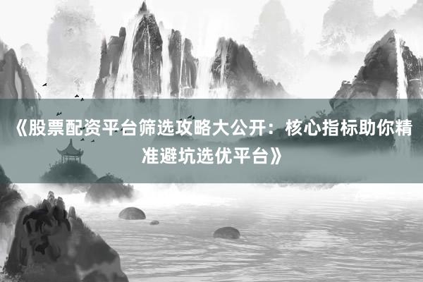 《股票配资平台筛选攻略大公开：核心指标助你精准避坑选优平台》