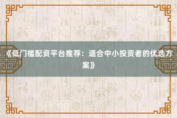 《低门槛配资平台推荐:适合中小投资者的优选方案》