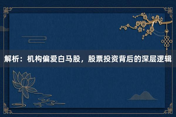 解析：机构偏爱白马股，股票投资背后的深层逻辑