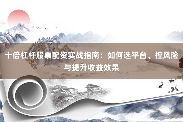 十倍杠杆股票配资实战指南：如何选平台、控风险与提升收益效果