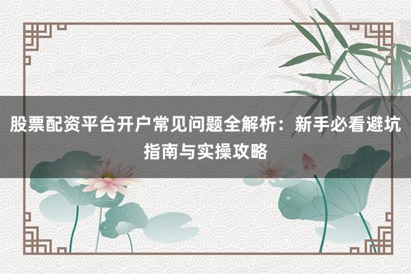 股票配资平台开户常见问题全解析：新手必看避坑指南与实操攻略