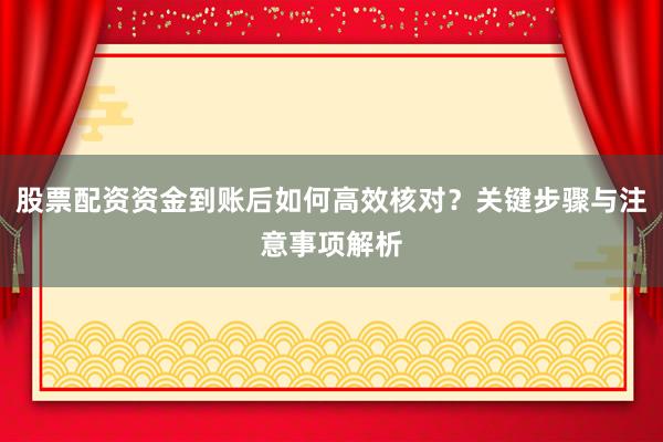 股票配资资金到账后如何高效核对？关键步骤与注意事项解析