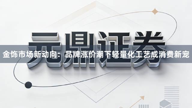 金饰市场新动向：品牌涨价潮下轻量化工艺成消费新宠