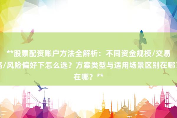 **股票配资账户方法全解析：不同资金规模/交易风格/风险偏好下怎么选？方案类型与适用场景区别在哪？**