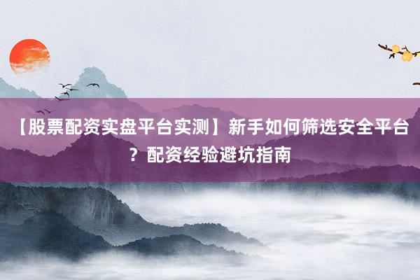 【股票配资实盘平台实测】新手如何筛选安全平台？配资经验避坑指南