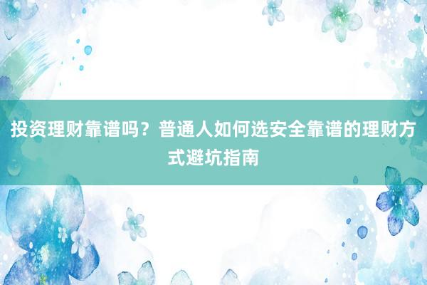 投资理财靠谱吗？普通人如何选安全靠谱的理财方式避坑指南