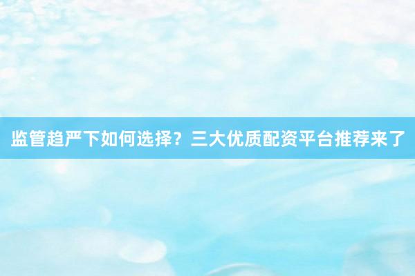 监管趋严下如何选择？三大优质配资平台推荐来了
