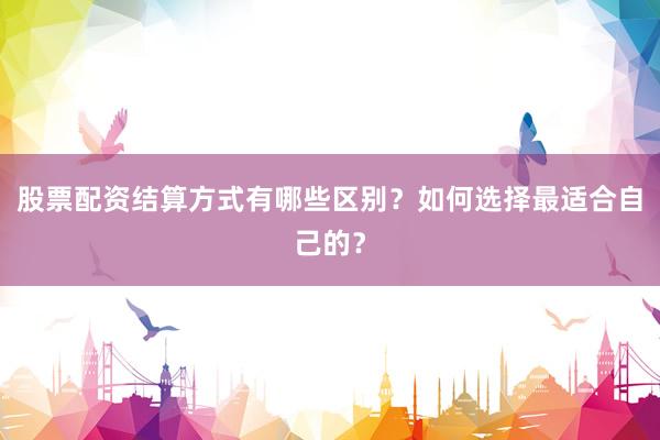 股票配资结算方式有哪些区别？如何选择最适合自己的？