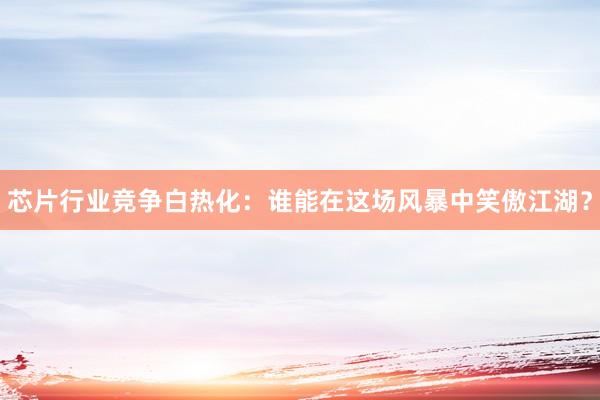 芯片行业竞争白热化：谁能在这场风暴中笑傲江湖？