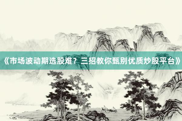 《市场波动期选股难？三招教你甄别优质炒股平台》