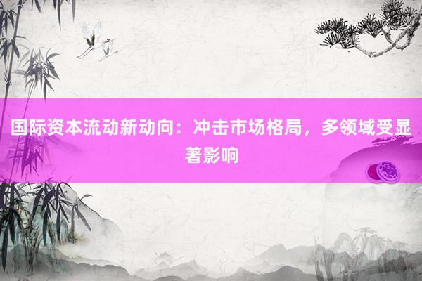 国际资本流动新动向：冲击市场格局，多领域受显著影响