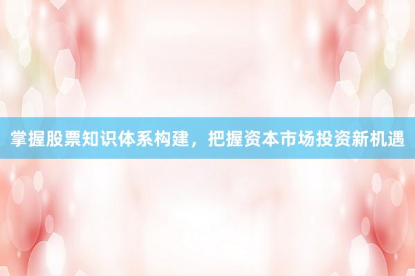 掌握股票知识体系构建，把握资本市场投资新机遇