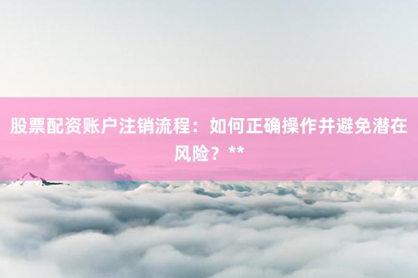 股票配资账户注销流程：如何正确操作并避免潜在风险？**