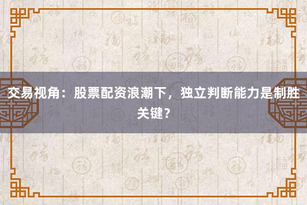 交易视角：股票配资浪潮下，独立判断能力是制胜关键？