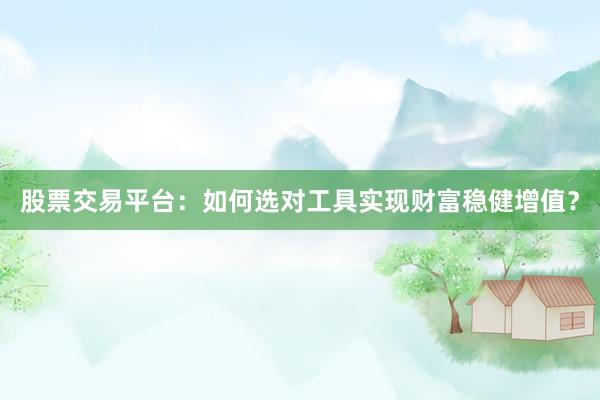 股票交易平台：如何选对工具实现财富稳健增值？