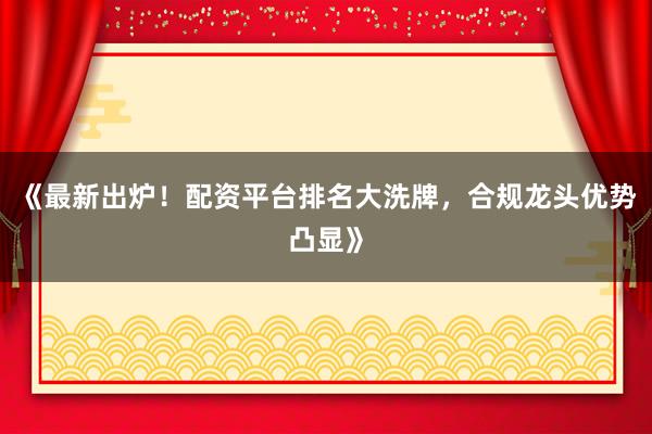 《最新出炉！配资平台排名大洗牌，合规龙头优势凸显》