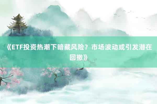 《ETF投资热潮下暗藏风险？市场波动或引发潜在回撤》