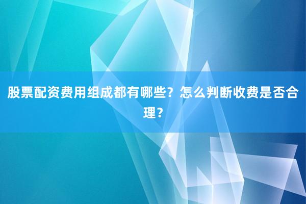 股票配资费用组成都有哪些？怎么判断收费是否合理？