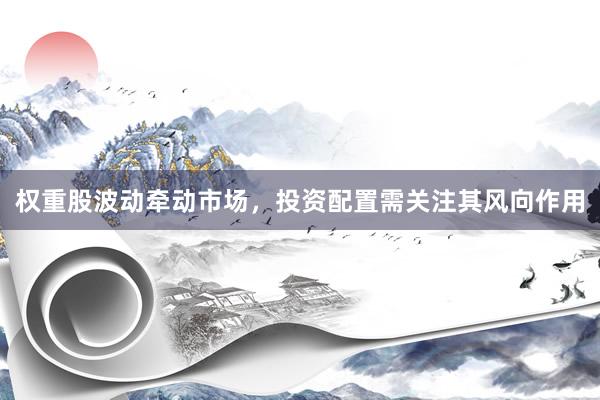 权重股波动牵动市场，投资配置需关注其风向作用