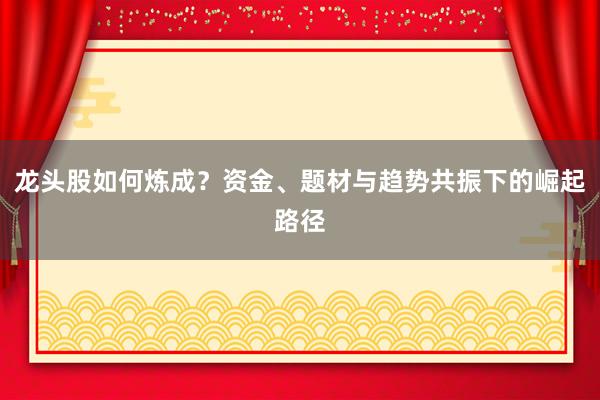 龙头股如何炼成？资金、题材与趋势共振下的崛起路径