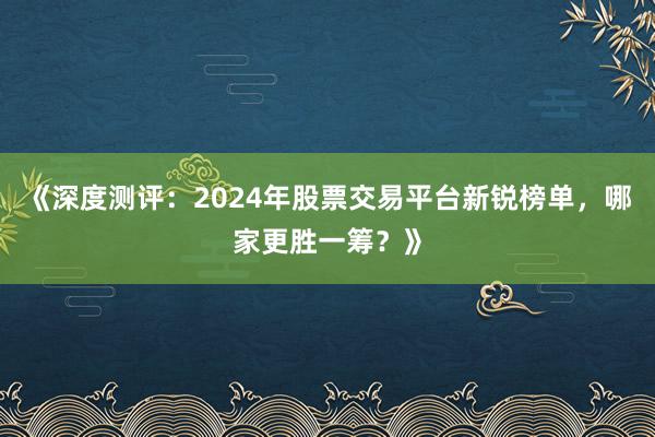 《深度测评：2024年股票交易平台新锐榜单，哪家更胜一筹？》