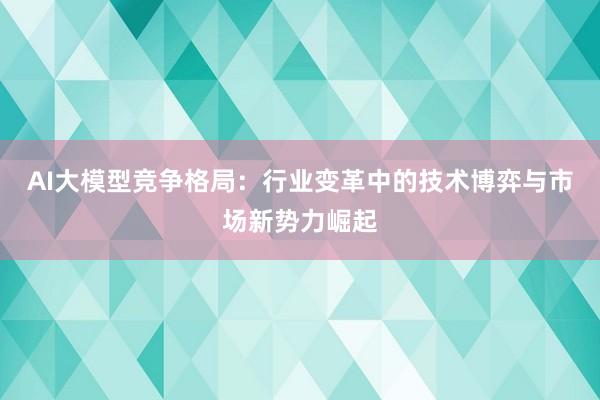 AI大模型竞争格局：行业变革中的技术博弈与市场新势力崛起