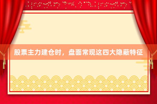 股票主力建仓时，盘面常现这四大隐蔽特征