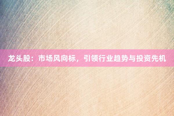 龙头股：市场风向标，引领行业趋势与投资先机