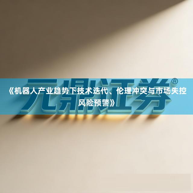 《机器人产业趋势下技术迭代、伦理冲突与市场失控风险预警》