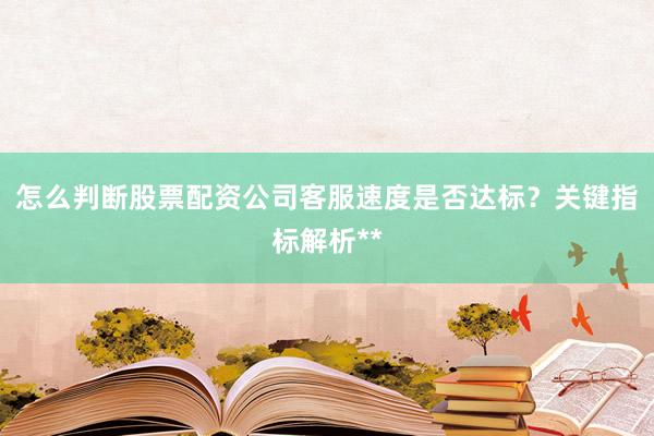 怎么判断股票配资公司客服速度是否达标？关键指标解析**