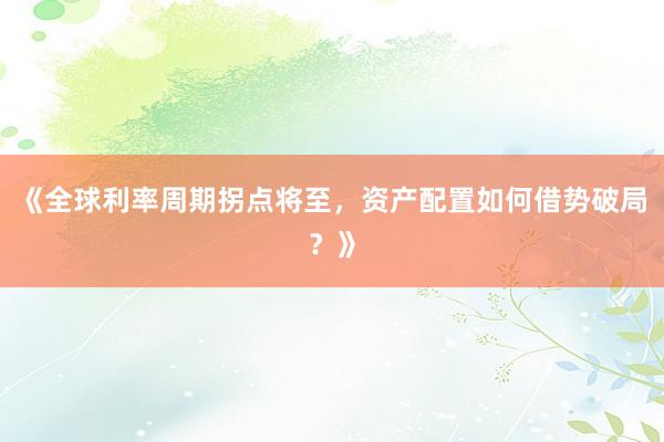 《全球利率周期拐点将至，资产配置如何借势破局？》