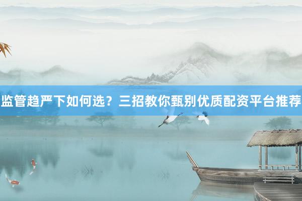 监管趋严下如何选？三招教你甄别优质配资平台推荐