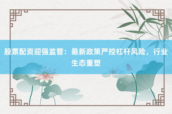 股票配资迎强监管：最新政策严控杠杆风险，行业生态重塑