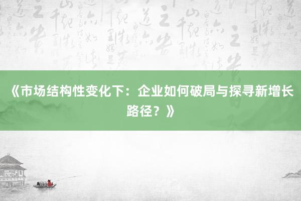 《市场结构性变化下：企业如何破局与探寻新增长路径？》