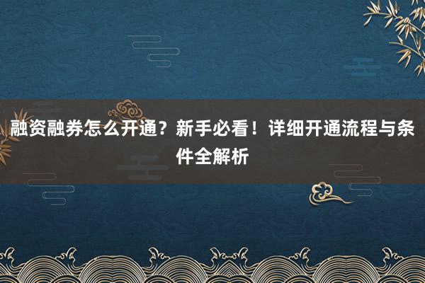 融资融券怎么开通？新手必看！详细开通流程与条件全解析