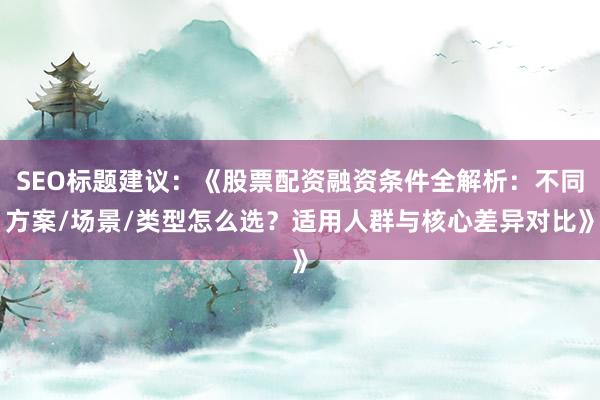 SEO标题建议：《股票配资融资条件全解析：不同方案/场景/类型怎么选？适用人群与核心差异对比》