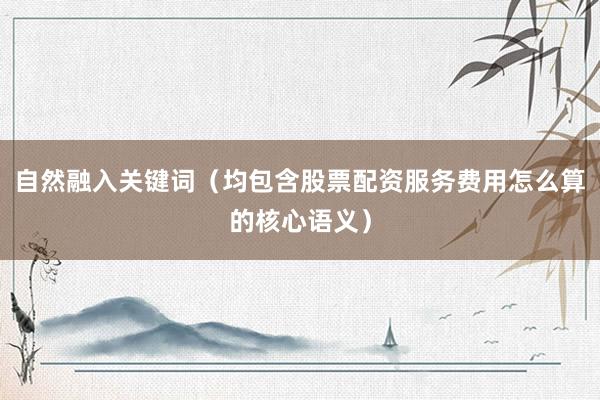 自然融入关键词（均包含股票配资服务费用怎么算的核心语义）
