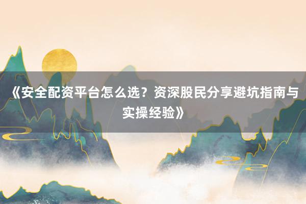 《安全配资平台怎么选？资深股民分享避坑指南与实操经验》